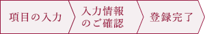 項目の入力 入力情報のご確認 登録完了