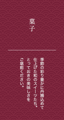 菓子 季節の彩り豊かに丹精込めて仕上げた和のスイーツたち。とっておきの美味しさをご堪能ください。